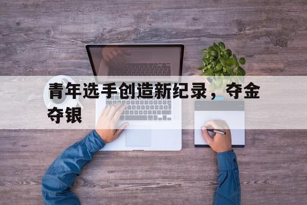 青年选手创造新纪录，夺金夺银